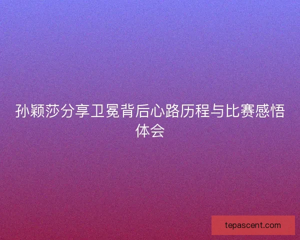 孙颖莎分享卫冕背后心路历程与比赛感悟体会